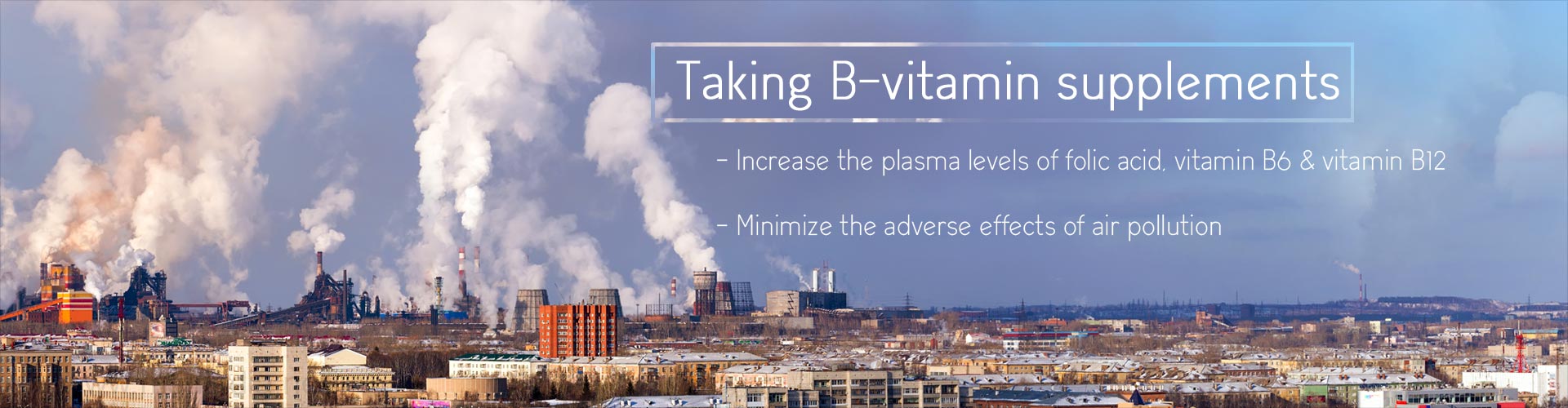 Taking B-vitamin supplements
- Increase the plasma levels of folic acid, vitamin B6 & vitamin B12
- Minimize the adverse effects of air pollution