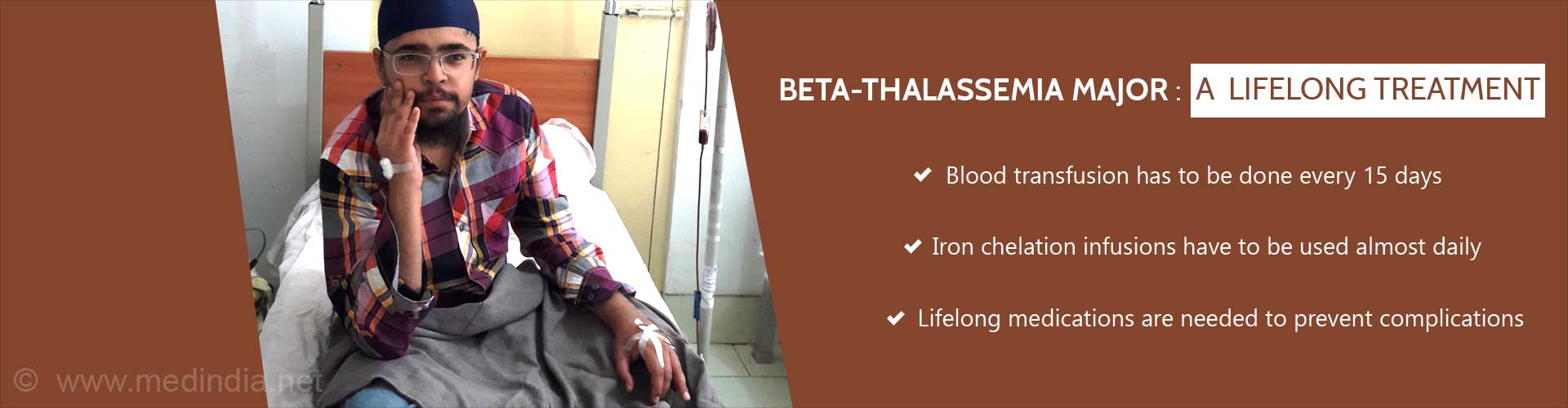 BETA-THALASSEMIA MAJOR: A Lifelong Treatment
- Blood transfusion has to be doe every 15 days
- Iron chelation infusions have to be used almost daily
- Lifelong medications are needed to prevent complications