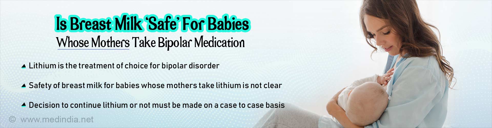 Is breast milk safe for babies whose mothers take bipolar medication. Lithium is the treatment of choice for bipolar disorder. Safety of breast milk for babies whose mothers take lithium is not clear. Decision to continue lithium or not must be made on a case to case basis.