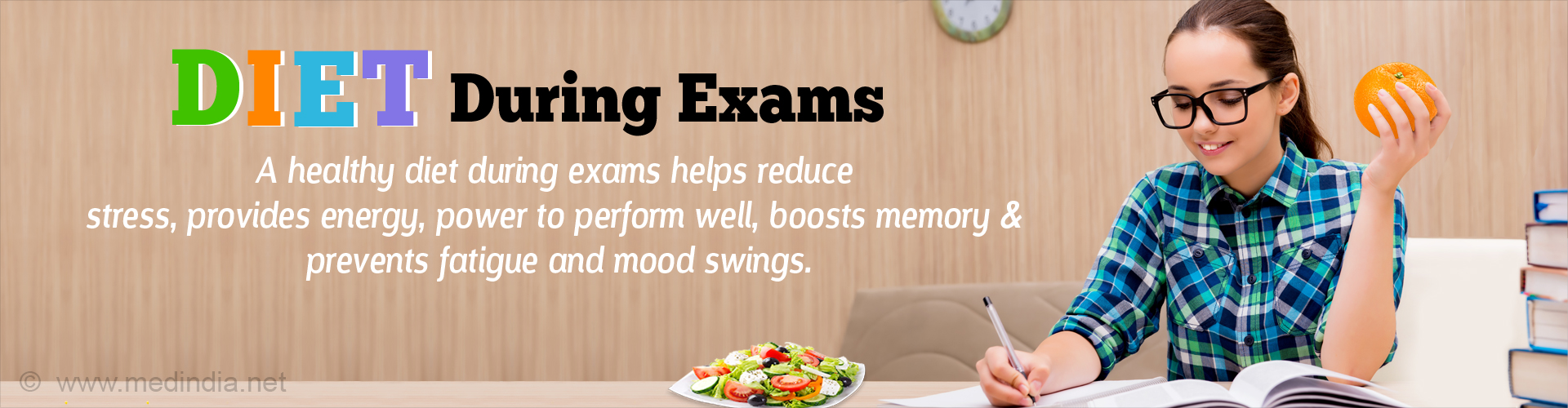 Diet during exams
A healthy diet during exams helps reduce tress, provides energy, power to perform, boosts memory & prevents fatigue and mood swings.