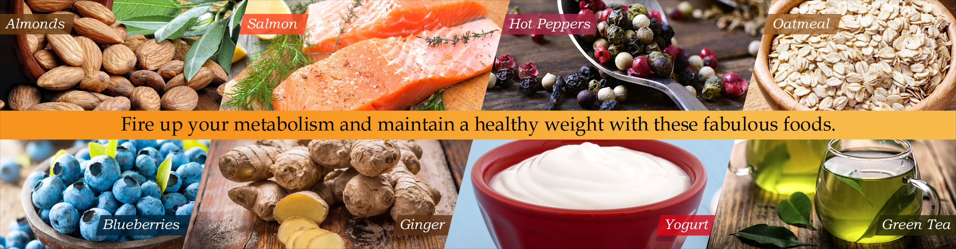 Fire up your metabolism and maintain a healthy weight with these fabulous foods.  Almonds, Salmon, Hot Peppers, Oatmeal, Blueberries, Ginger, Yogurt, Green Tea
