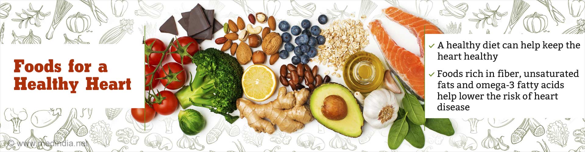 Foods for a Healthy Heart 
- A healthy diet can help keep the heart healthy
- Foods rich in fiber, unsaturated fats and omega-3 fatty acids help lower the risk of heart disease