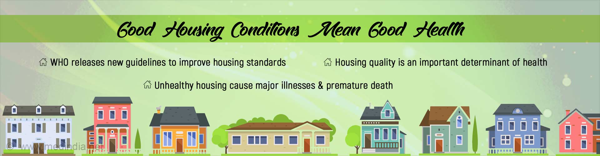 Good housing conditions mean good health. WHO releases new guidelines to improve housing standards. Housing quality is an important determinant of health. Unhealthy housing causes major illnesses & premature death.