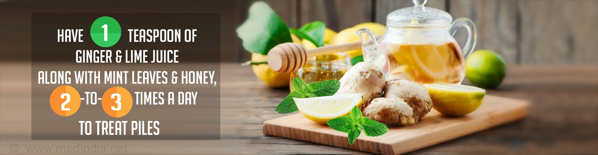 Have 1 teaspoon of ginger & lime juice along with mint leaves and honey, 2 to 3 times a day to treat piles