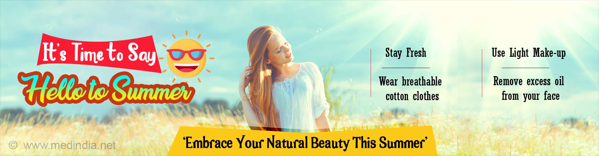 It's time to say hello to summer. Stay fresh. Wear breathable cotton clothes. Use light make-up. Remove excess oil from your face. Embrace your natural beauty this summer.