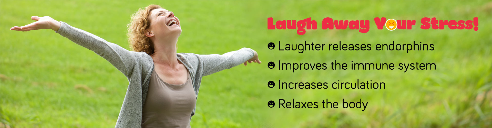 Laugh Away Your Stress! Laughter releases endorphines, improves the immune system, increases circulation and relaxes the body.
