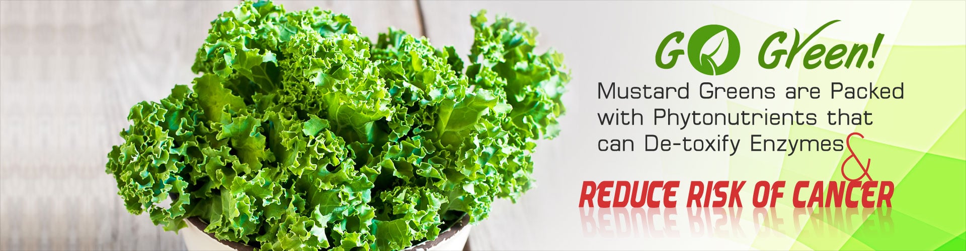 Go Green! Mustard greens are packed with phytonutrients that can de-toxify enzymes and reduce risk of cancer.