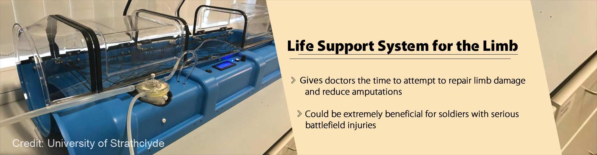life support system for the limb
- give doctors the time to attempt to repair limb damage and reduce amputations
- could be extremely beneficial for soldiers with serious battlefield injuries