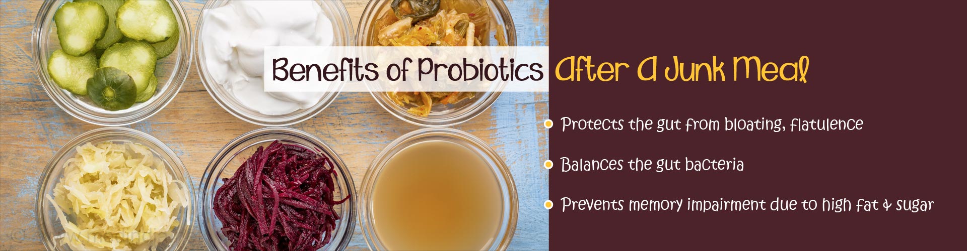 benefits of probiotics after a junk meal
- protects the gut from bloating, flatulence
- balances the gut bacteria
- prevents memory impairment due to high fat and sugar