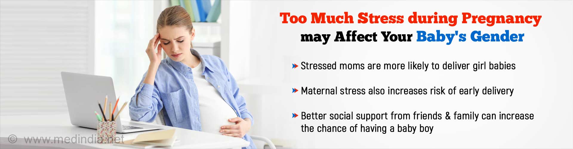 Too much stress during pregnancy may affect your baby's gender. Stressed moms are more likely to deliver girl babies. Maternal stress also increases risk of early delivery. Better social support from friends and family can increase the chance of having a baby boy.