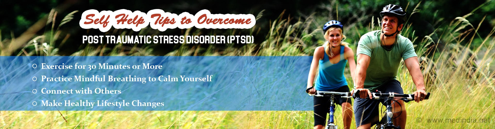 Self Help Tips to Overcome Post Traumatic Stress Disorder (PTSD)
- Exercise for 30 minutes or more
- Practice mondful breathing to calm yourself
- Connect with others
- Make healthy lifestyle changes