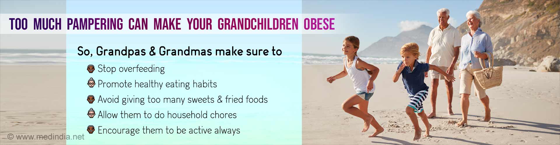 Too much pampering can make your grandchildren obese. So, Grandpas & Grandmas make sure to stop overfeeding, promote healthy eating habits, avoid giving too many sweets & fried foods, allow them to do household chores and encourage them to be active always.
