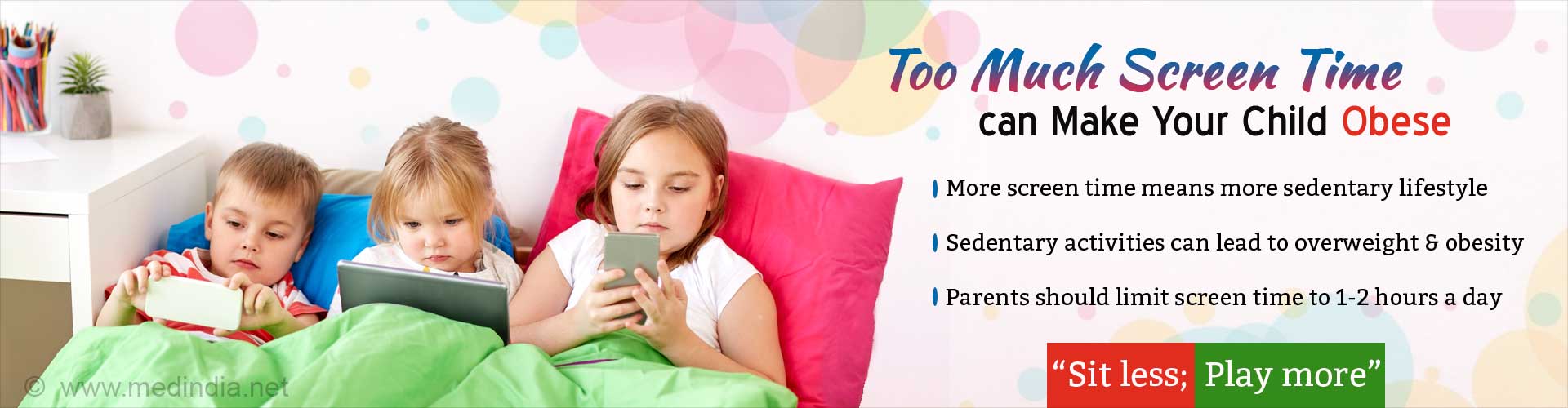 Too much screen time can make your child obese. More screen time means more sedentary lifestyle. Sedentary activities can lead to overweight & obesity. Parents should limit screen time to 1 - 2 hours a day. 