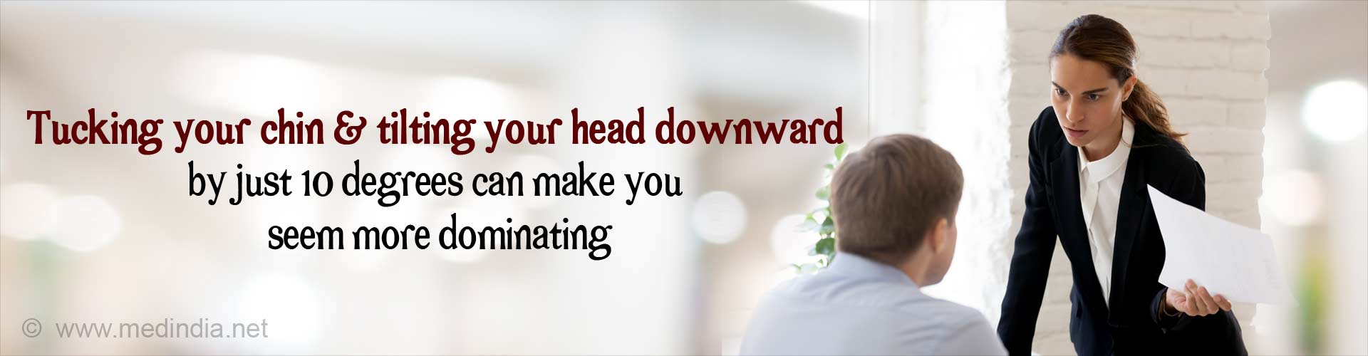 Tucking your chin and tilting your head downward by just 10 degrees can make you seem more dominating.
