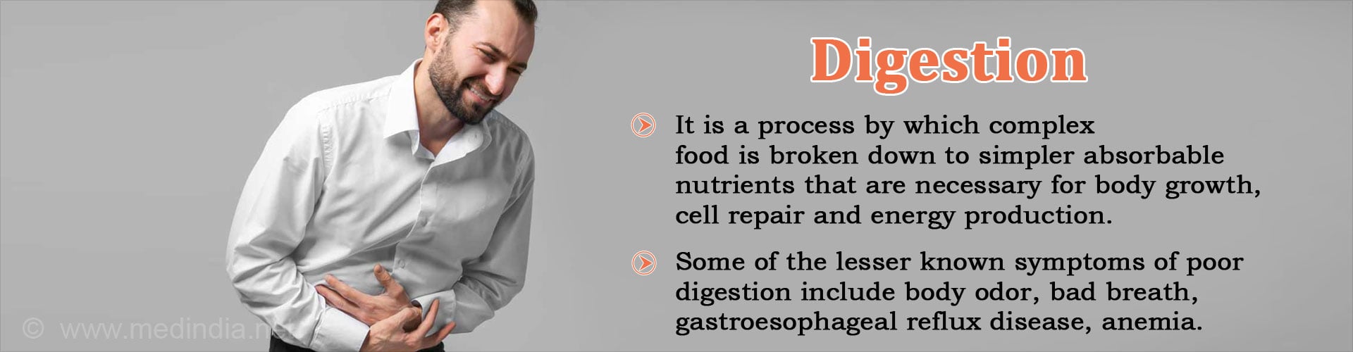 Digestion
- It is a process by which complex food is broken down to simpler absorbable nutrients that are necessary for body growth, cell repair and energy production
- Some of the lesser known symptoms of poor digestion include body odor, bad breath, gastroesphageal reflux disease, anemia
