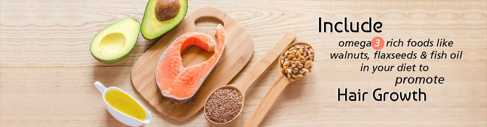 Include omega 3 rich foods like walnuts, flaxseeds and fish oil in your diet to promote hair growth.  