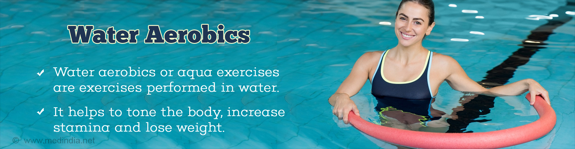 Water Aerobics
- Water aerobics or aqua exercises are exercises performed n water
- It helps to tone the body, increase stamina and lose weight