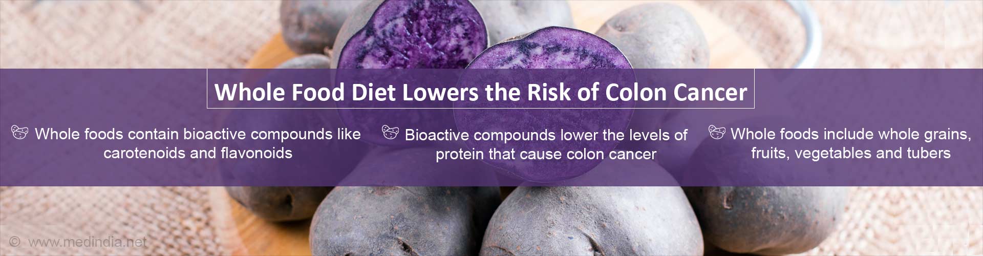 Whole food diet lowers the risk of colon cancer
- Whole foods contain bioactive compounds like carotenoids and flavonoids
- Bioactive compounds lower the levels of protein that cause colon cancer
- Whole foods include whole grains, fruits, vegetables and tubers