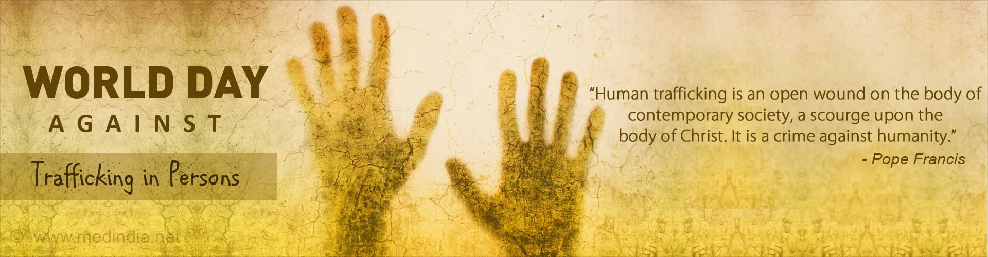 World Day against Trafficking in Persons
“Human trafficking is an open wound on the body of contemporary society, a scourge upon the body of Christ. It is a crime against humanity.”- Pope Francis