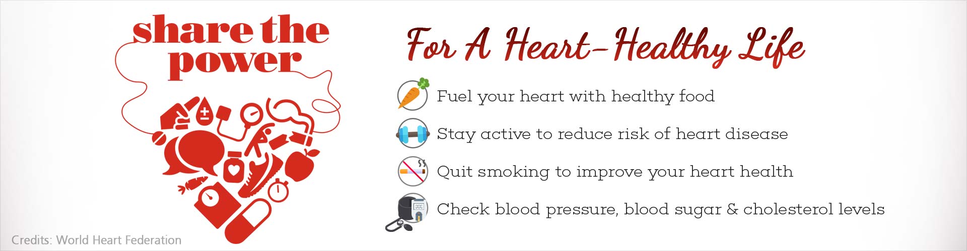 share the power
For A heart health life
- fuel your heart with healthy food
- stay active to reduce risk of heart disease
- quit smoking to improve your heart health
- check blood pressure, blood sugar and cholesterol levels
