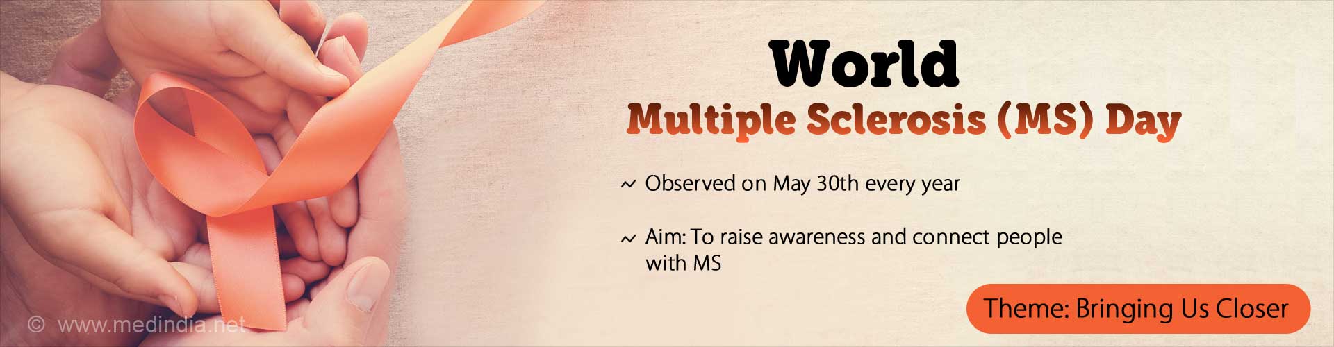 World Multiple Sclerosis (MS) Day. Observed on May 30th every year. Aim: To raise awareness and connect people with MS. Theme: Bringing Us Closer